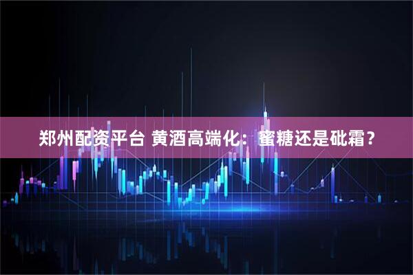 郑州配资平台 黄酒高端化：蜜糖还是砒霜？