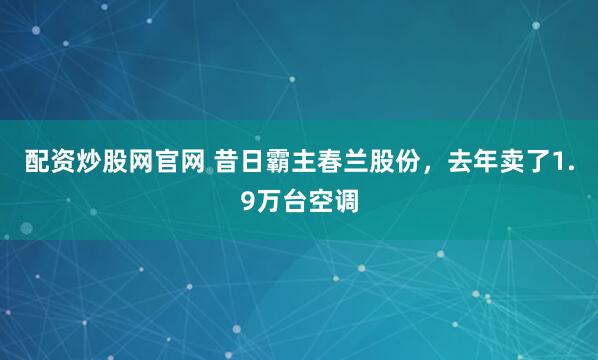 配资炒股网官网 昔日霸主春兰股份，去年卖了1.9万台空调