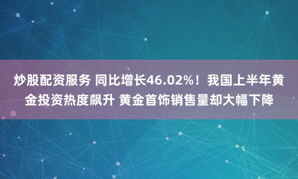 炒股配资服务 同比增长46.02%！我国上半年黄金投资热度飙升 黄金首饰销售量却大幅下降