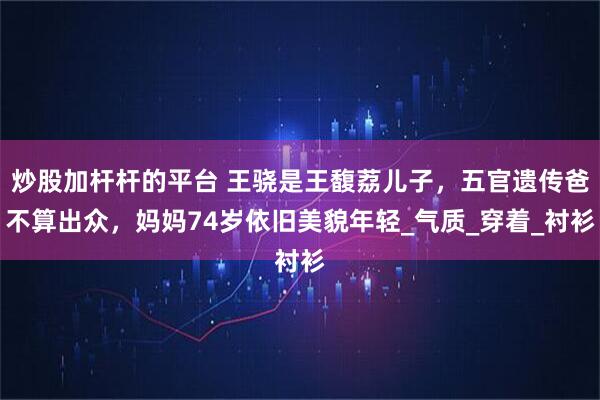 炒股加杆杆的平台 王骁是王馥荔儿子，五官遗传爸不算出众，妈妈74岁依旧美貌年轻_气质_穿着_衬衫