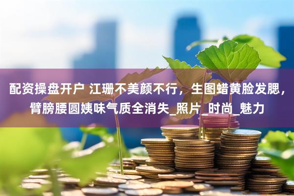 配资操盘开户 江珊不美颜不行，生图蜡黄脸发腮，臂膀腰圆姨味气质全消失_照片_时尚_魅力