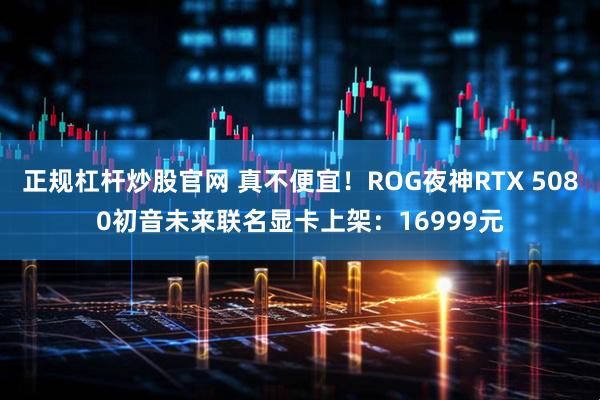 正规杠杆炒股官网 真不便宜！ROG夜神RTX 5080初音未来联名显卡上架：16999元