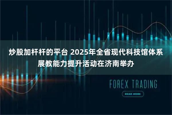 炒股加杆杆的平台 2025年全省现代科技馆体系展教能力提升活动在济南举办