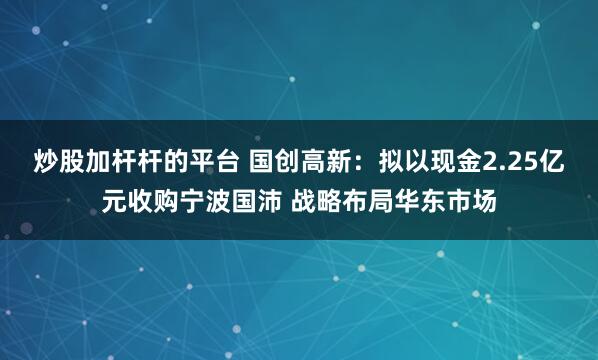 炒股加杆杆的平台 国创高新：拟以现金2.25亿元收购宁波国沛 战略布局华东市场