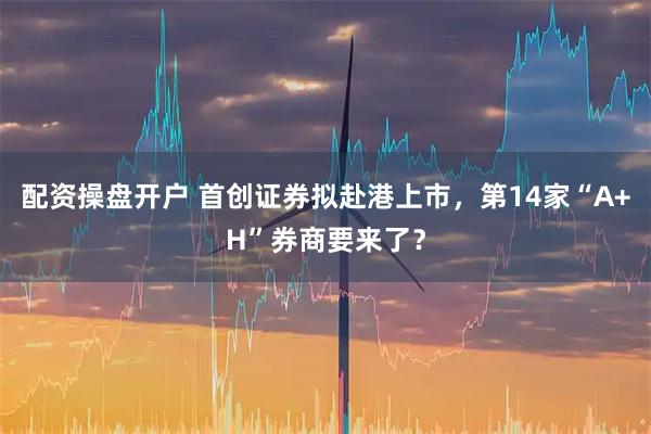 配资操盘开户 首创证券拟赴港上市，第14家“A+H”券商要来了？