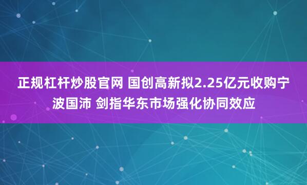正规杠杆炒股官网 国创高新拟2.25亿元收购宁波国沛 剑指华东市场强化协同效应