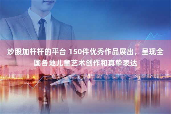 炒股加杆杆的平台 150件优秀作品展出，呈现全国各地儿童艺术创作和真挚表达