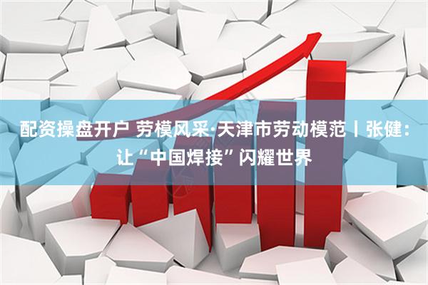 配资操盘开户 劳模风采·天津市劳动模范丨张健：让“中国焊接”闪耀世界