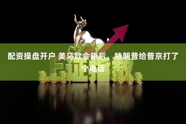 配资操盘开户 美乌欧会晤后，特朗普给普京打了个电话
