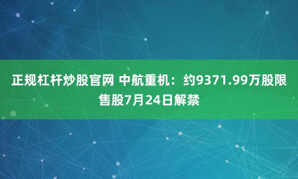 正规杠杆炒股官网 中航重机：约9371.99万股限售股7月24日解禁