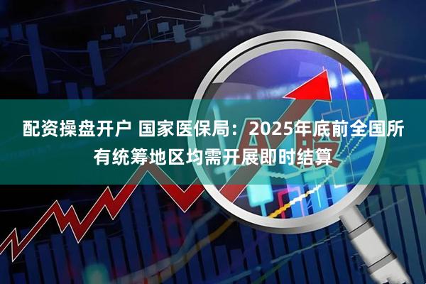 配资操盘开户 国家医保局:2025年底前全国所有统筹地区均需开展即时结算