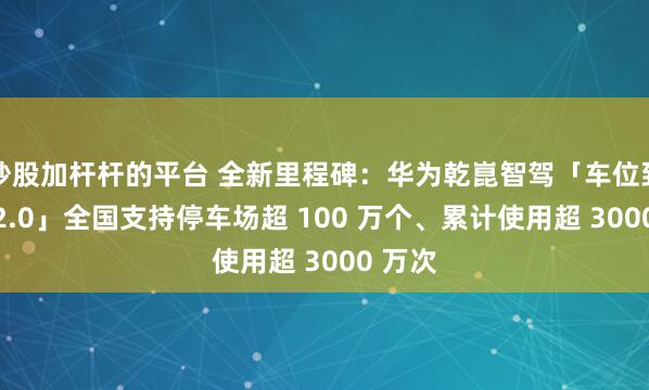 炒股加杆杆的平台 全新里程碑：华为乾崑智驾「车位到车位 2.0」全国支持停车场超 100 万个、累计使用超 3000 万次