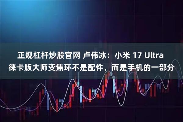 正规杠杆炒股官网 卢伟冰：小米 17 Ultra 徕卡版大师变焦环不是配件，而是手机的一部分