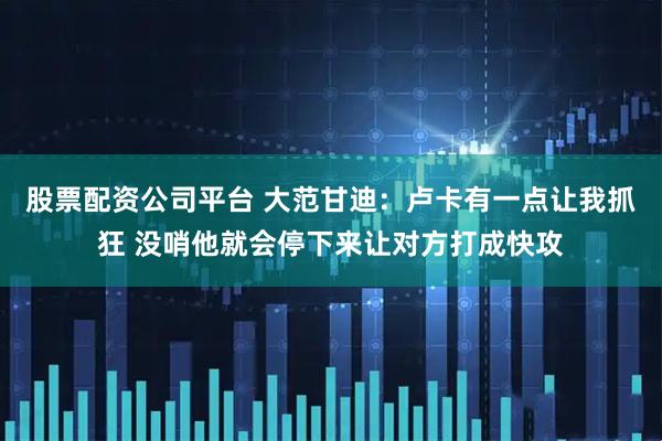 股票配资公司平台 大范甘迪：卢卡有一点让我抓狂 没哨他就会停下来让对方打成快攻