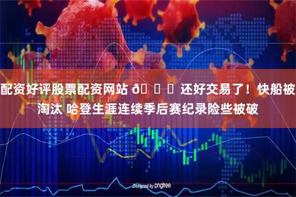配资好评股票配资网站 😅还好交易了！快船被淘汰 哈登生涯连续季后赛纪录险些被破