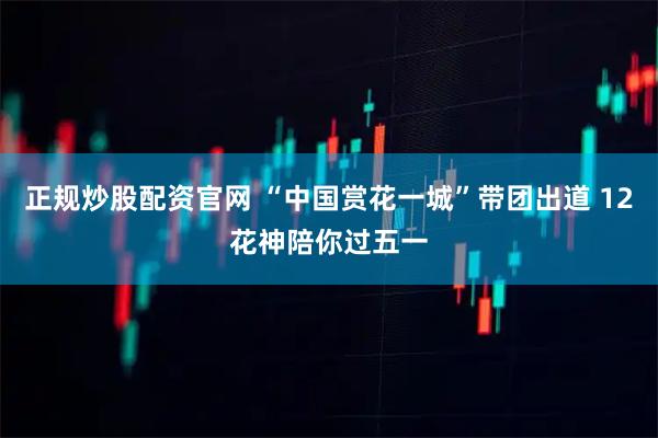 正规炒股配资官网 “中国赏花一城”带团出道 12花神陪你过五一