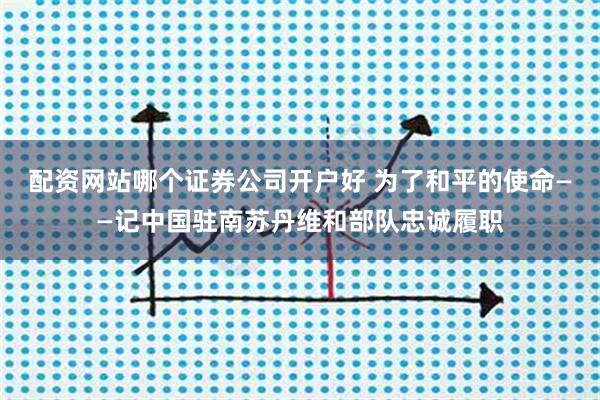 配资网站哪个证券公司开户好 为了和平的使命——记中国驻南苏丹维和部队忠诚履职