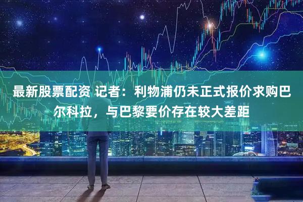 最新股票配资 记者：利物浦仍未正式报价求购巴尔科拉，与巴黎要价存在较大差距