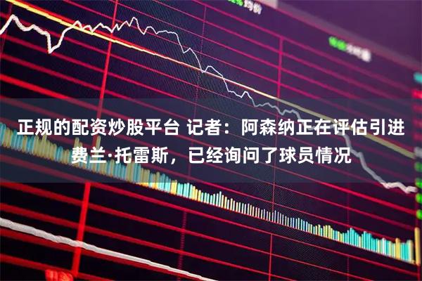 正规的配资炒股平台 记者：阿森纳正在评估引进费兰·托雷斯，已经询问了球员情况