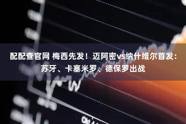 配配查官网 梅西先发！迈阿密vs纳什维尔首发：苏牙、卡塞米罗、德保罗出战
