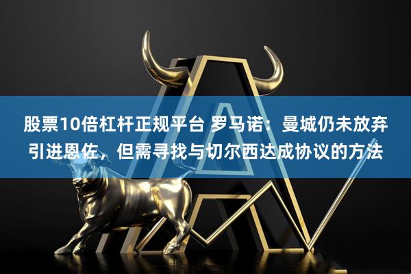股票10倍杠杆正规平台 罗马诺：曼城仍未放弃引进恩佐，但需寻找与切尔西达成协议的方法