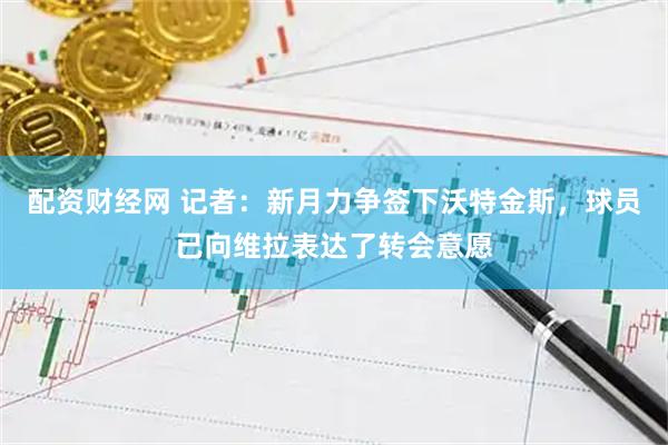 配资财经网 记者：新月力争签下沃特金斯，球员已向维拉表达了转会意愿