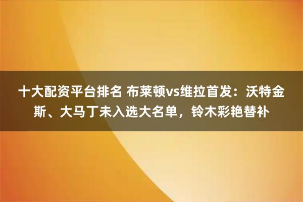 十大配资平台排名 布莱顿vs维拉首发：沃特金斯、大马丁未入选大名单，铃木彩艳替补