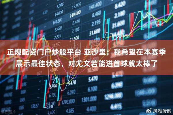 正规配资门户炒股平台 亚沙里：我希望在本赛季展示最佳状态，对尤文若能进首球就太棒了
