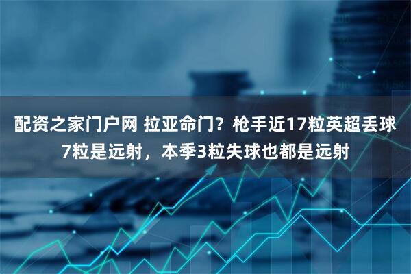 配资之家门户网 拉亚命门？枪手近17粒英超丢球7粒是远射，本季3粒失球也都是远射