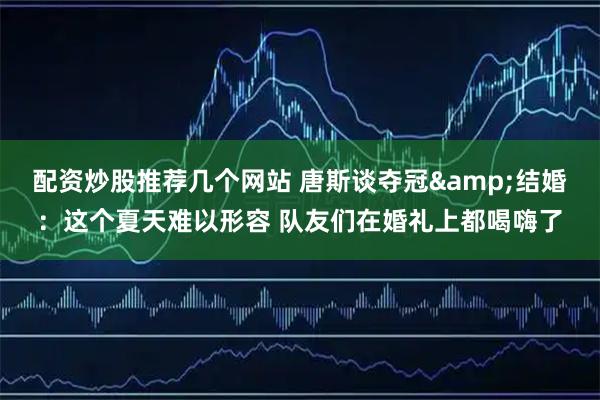 配资炒股推荐几个网站 唐斯谈夺冠&结婚：这个夏天难以形容 队友们在婚礼上都喝嗨了