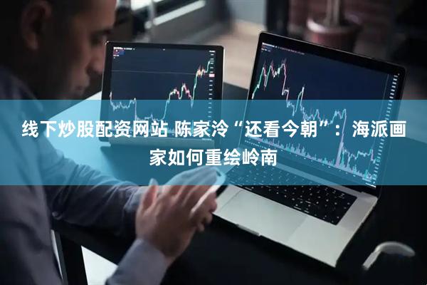 线下炒股配资网站 陈家泠“还看今朝”：海派画家如何重绘岭南
